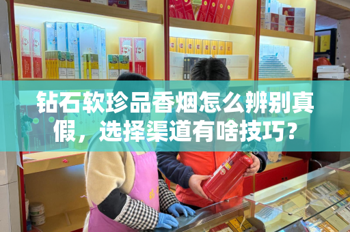 钻石软珍品香烟怎么辨别真假，选择渠道有啥技巧？